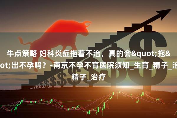 牛点策略 妇科炎症拖着不治，真的会"拖"出不孕吗？-南京不孕不育医院须知_生育_精子_治疗