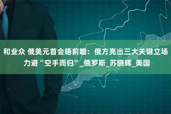 和业众 俄美元首会晤前瞻：俄方亮出三大关键立场 力避“空手而归”_俄罗斯_苏晓晖_美国