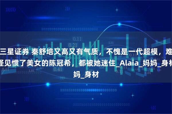 三星证券 秦舒培又高又有气质，不愧是一代超模，难怪见惯了美女的陈冠希，都被她迷住_Alaia_妈妈_身材