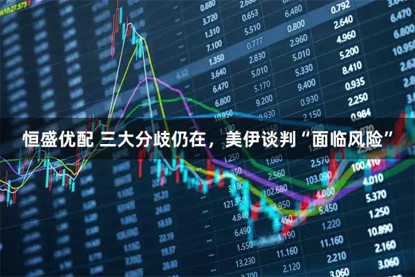 恒盛优配 三大分歧仍在，美伊谈判“面临风险”