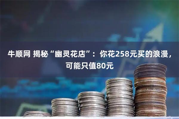 牛顺网 揭秘“幽灵花店”：你花258元买的浪漫，可能只值80元