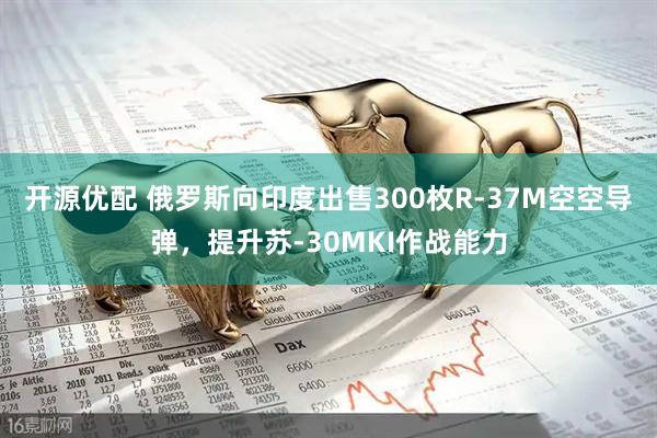 开源优配 俄罗斯向印度出售300枚R-37M空空导弹，提升苏-30MKI作战能力