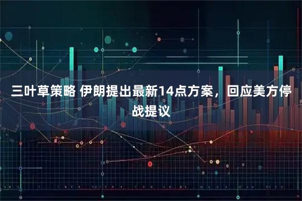 三叶草策略 伊朗提出最新14点方案，回应美方停战提议