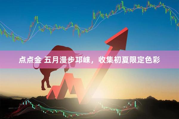 点点金 五月漫步邛崃，收集初夏限定色彩