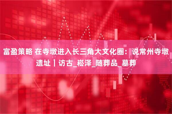 富盈策略 在寺墩进入长三角大文化圈：说常州寺墩遗址｜访古_崧泽_随葬品_墓葬
