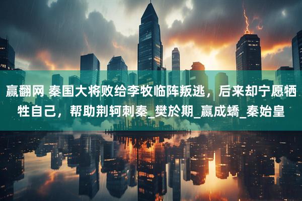 赢翻网 秦国大将败给李牧临阵叛逃，后来却宁愿牺牲自己，帮助荆轲刺秦_樊於期_嬴成蟜_秦始皇