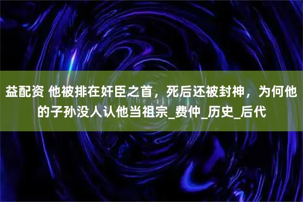 益配资 他被排在奸臣之首，死后还被封神，为何他的子孙没人认他当祖宗_费仲_历史_后代