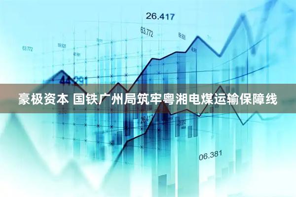 豪极资本 国铁广州局筑牢粤湘电煤运输保障线