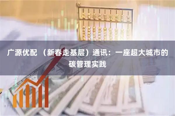 广源优配 （新春走基层）通讯：一座超大城市的碳管理实践