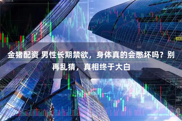 金猪配资 男性长期禁欲，身体真的会憋坏吗？别再乱猜，真相终于大白