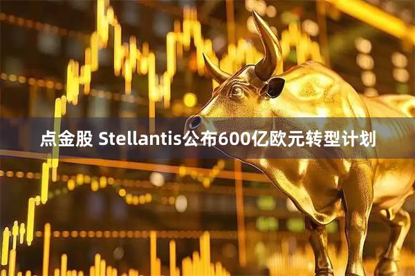 点金股 Stellantis公布600亿欧元转型计划