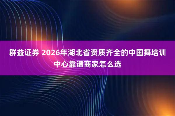 群益证券 2026年湖北省资质齐全的中国舞培训中心靠谱商家怎么选