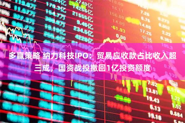 多赢策略 纳力科技IPO：贸易应收款占比收入超三成，国资战投撤回1亿投资额度