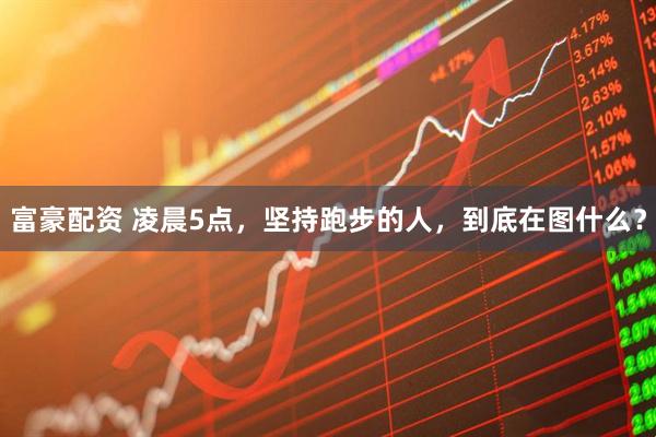 富豪配资 凌晨5点,坚持跑步的人,到底在图什么?