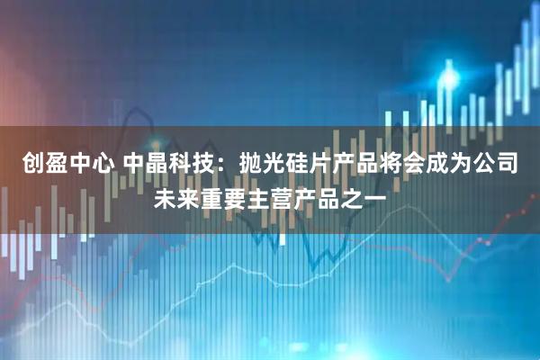创盈中心 中晶科技：抛光硅片产品将会成为公司未来重要主营产品之一