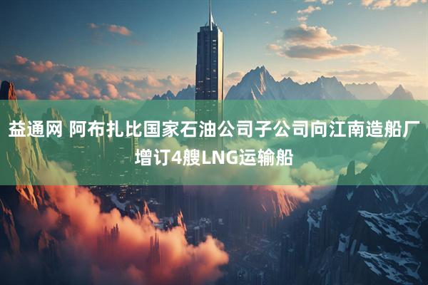 益通网 阿布扎比国家石油公司子公司向江南造船厂增订4艘LNG运输船