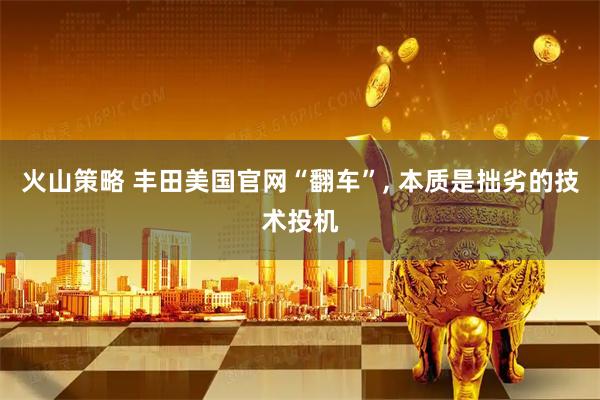 火山策略 丰田美国官网“翻车”, 本质是拙劣的技术投机