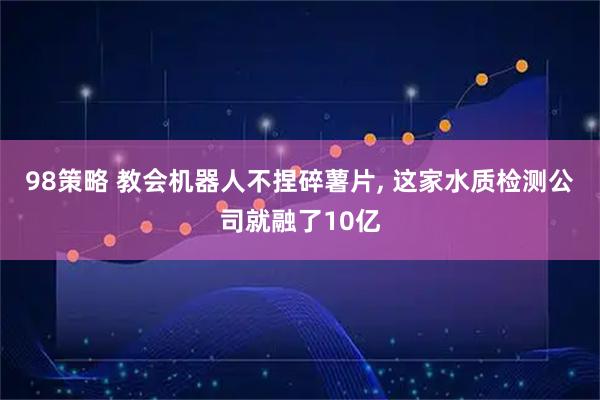 98策略 教会机器人不捏碎薯片, 这家水质检测公司就融了10亿