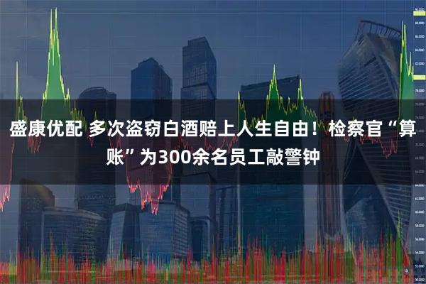盛康优配 多次盗窃白酒赔上人生自由！检察官“算账”为300余名员工敲警钟