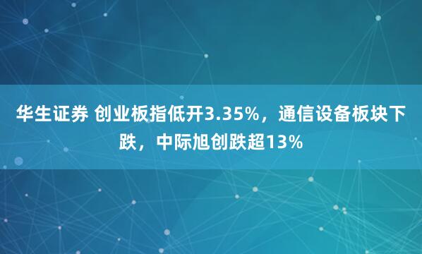 华生证券 创业板指低开3.35%，通信设备板块下跌，中际旭创跌超13%